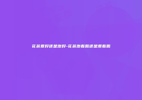花茶煮好还是泡好-花茶泡着喝还是煮着喝