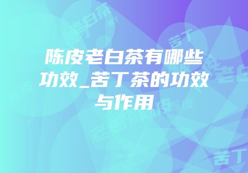 陈皮老白茶有哪些功效_苦丁茶的功效与作用
