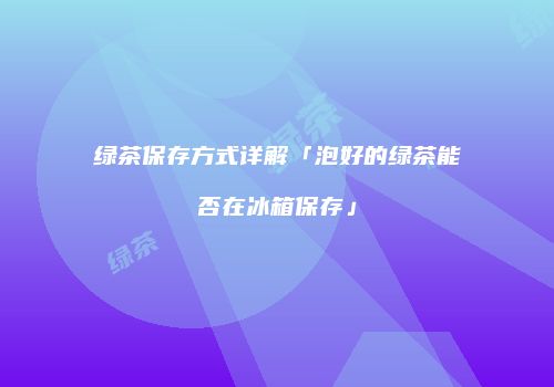 绿茶保存方式详解「泡好的绿茶能否在冰箱保存」