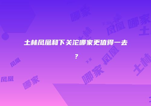 土林凤凰和下关沱哪家更值得一去？
