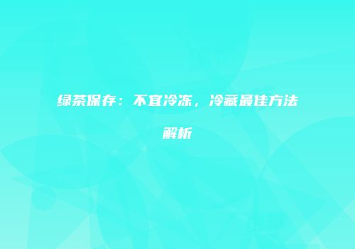 绿茶保存：不宜冷冻，冷藏最佳方法解析