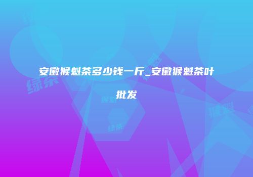 安徽猴魁茶多少钱一斤_安徽猴魁茶叶批发