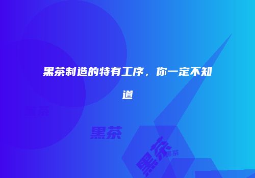 黑茶制造的特有工序，你一定不知道