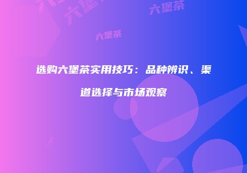 选购六堡茶实用技巧：品种辨识、渠道选择与市场观察