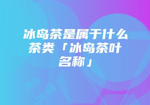 冰岛茶是属于什么茶类「冰岛茶叶名称」