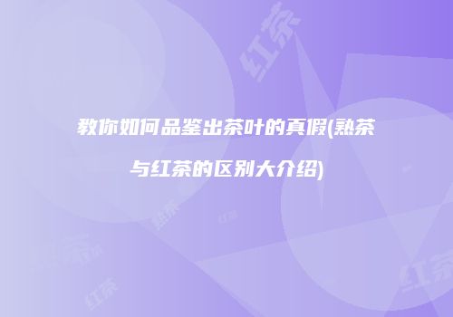 教你如何品鉴出茶叶的真假(熟茶与红茶的区别大介绍)