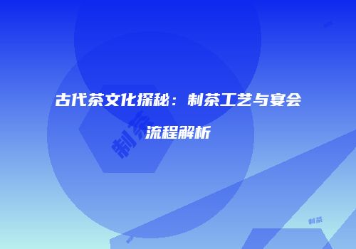 古代茶文化探秘：制茶工艺与宴会流程解析