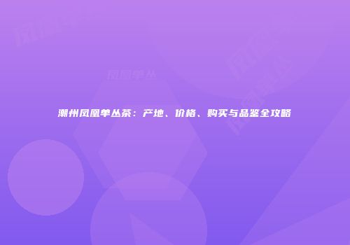 潮州凤凰单丛茶：产地、价格、购买与品鉴全攻略