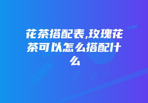 花茶搭配表,玫瑰花茶可以怎么搭配什么