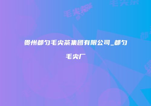 贵州都匀毛尖茶集团有限公司_都匀毛尖厂