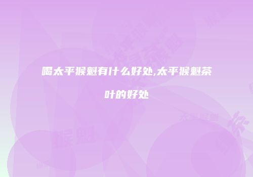 喝太平猴魁有什么好处,太平猴魁茶叶的好处