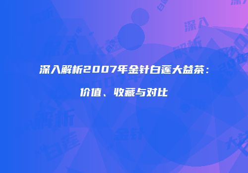 深入解析2007年金针白莲大益茶：价值、收藏与对比