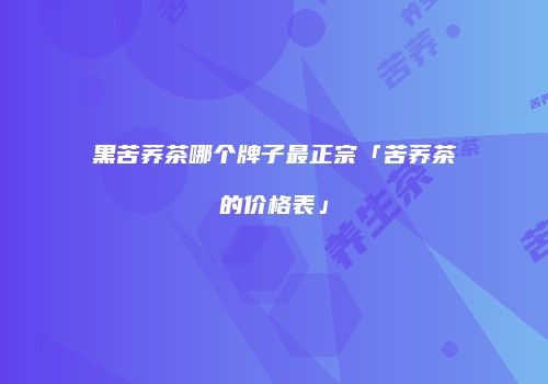 黑苦荞茶哪个牌子最正宗「苦荞茶的价格表」