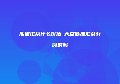 熊猫沱茶什么价值-大益熊猫沱茶有假的吗