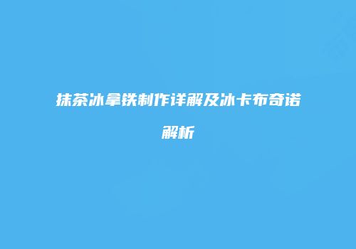 抹茶冰拿铁制作详解及冰卡布奇诺解析
