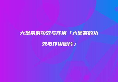 六堡茶的功效与作用「六堡茶的功效与作用图片」