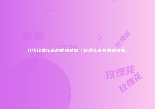 介绍玫瑰花茶的健康益处「玫瑰花茶有哪些功效」