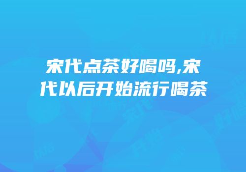 宋代点茶好喝吗,宋代以后开始流行喝茶