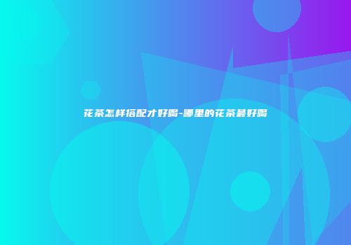 花茶怎样搭配才好喝-哪里的花茶最好喝