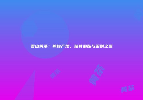 君山黄茶：神秘产地、独特韵味与鉴别之道
