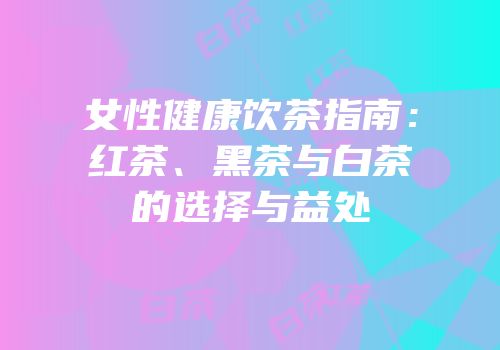 女性健康饮茶指南：红茶、黑茶与白茶的选择与益处