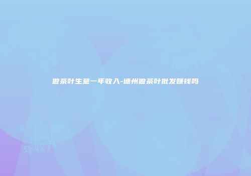 做茶叶生意一年收入-德州做茶叶批发赚钱吗