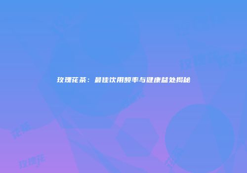 玫瑰花茶：最佳饮用频率与健康益处揭秘