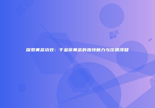 探索黄茶功效：千金帝黄茶的独特魅力与饮用须知