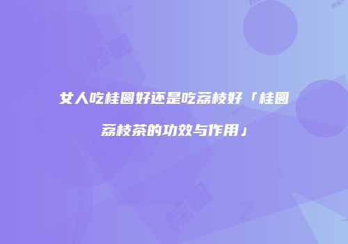 女人吃桂圆好还是吃荔枝好「桂圆荔枝茶的功效与作用」