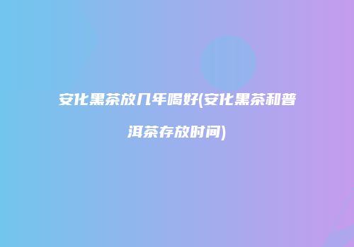 安化黑茶放几年喝好(安化黑茶和普洱茶存放时间)