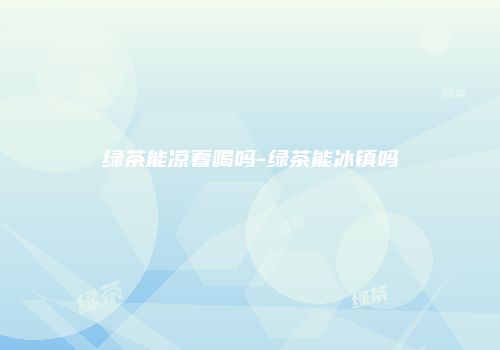 绿茶能凉着喝吗-绿茶能冰镇吗