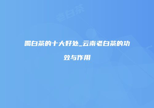 喝白茶的十大好处_云南老白茶的功效与作用