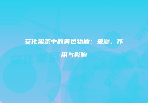 安化黑茶中的黄色物质：来源、作用与影响
