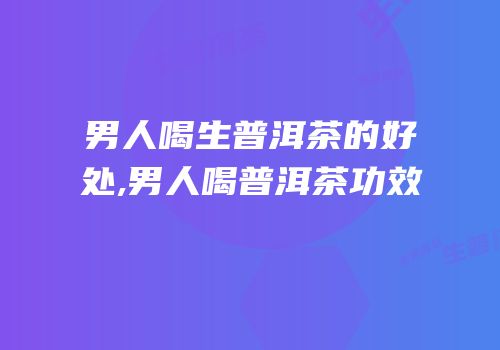 男人喝生普洱茶的好处,男人喝普洱茶功效