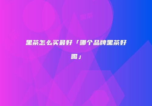 黑茶怎么买最好「哪个品牌黑茶好喝」