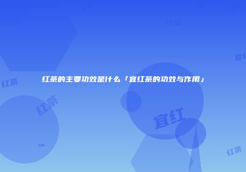 红茶的主要功效是什么「宜红茶的功效与作用」