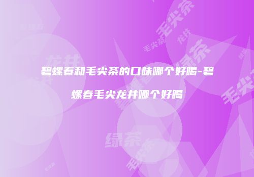 碧螺春和毛尖茶的口味哪个好喝-碧螺春毛尖龙井哪个好喝