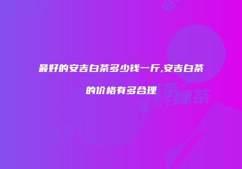 最好的安吉白茶多少钱一斤,安吉白茶的价格有多合理