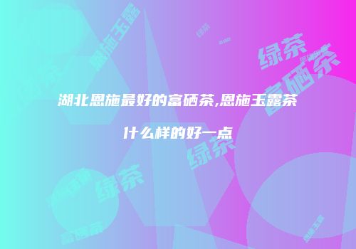 湖北恩施最好的富硒茶,恩施玉露茶什么样的好一点