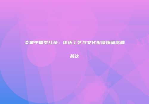 炎黄中国梦红茶：传统工艺与文化价值铸就高端茶饮