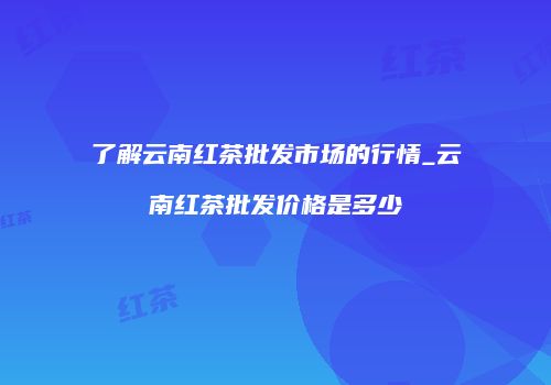 了解云南红茶批发市场的行情_云南红茶批发价格是多少