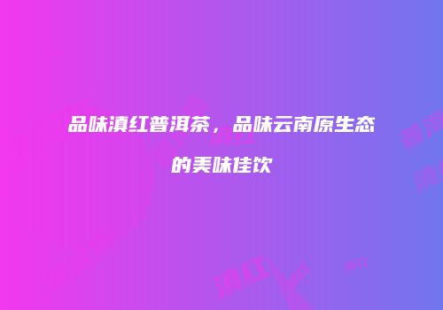 品味滇红普洱茶，品味云南原生态的美味佳饮