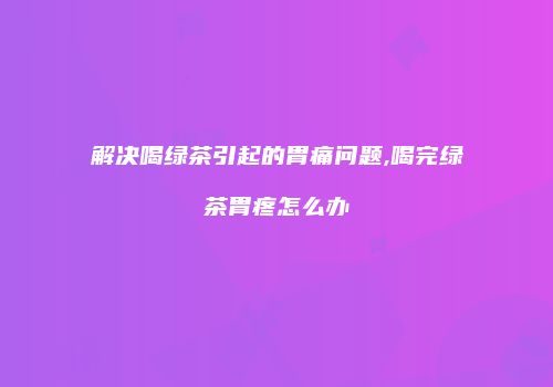 解决喝绿茶引起的胃痛问题,喝完绿茶胃疼怎么办