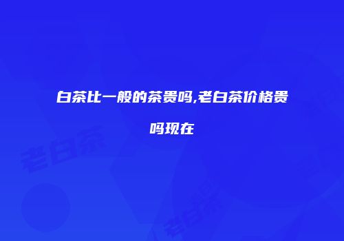 白茶比一般的茶贵吗,老白茶价格贵吗现在