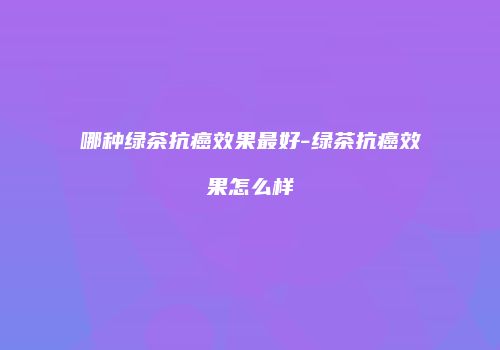 哪种绿茶抗癌效果最好-绿茶抗癌效果怎么样
