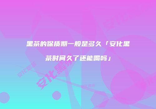 黑茶的保质期一般是多久「安化黑茶时间久了还能喝吗」