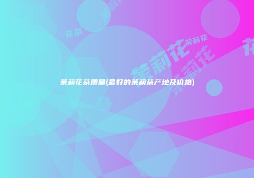 茉莉花茶质量(最好的茉莉茶产地及价格)