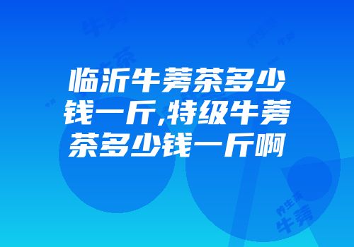 临沂牛蒡茶多少钱一斤,特级牛蒡茶多少钱一斤啊