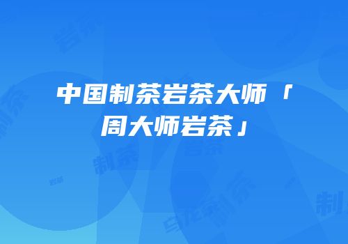 中国制茶岩茶大师「周大师岩茶」