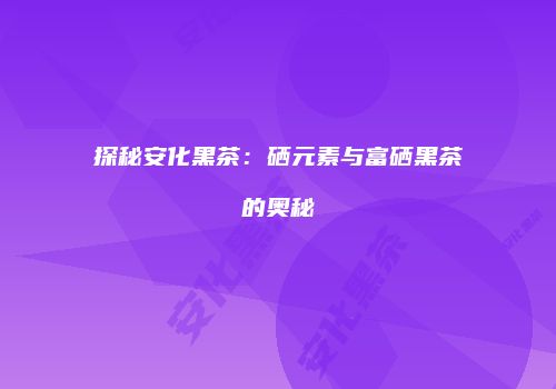 探秘安化黑茶：硒元素与富硒黑茶的奥秘